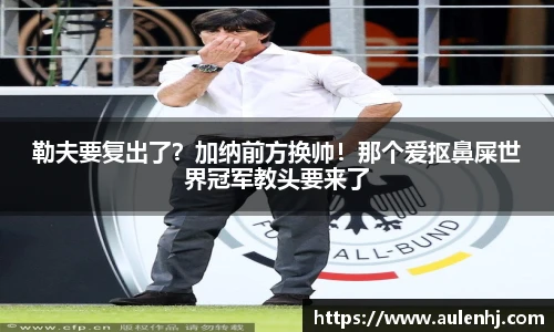 勒夫要复出了？加纳前方换帅！那个爱抠鼻屎世界冠军教头要来了